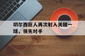 金年会共享联赛-切尔西巨人再次射入关键一球，领先对手(切尔西nba)