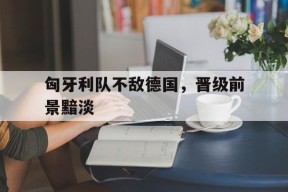 金年会官方网站-匈牙利队不敌德国，晋级前景黯淡的简单介绍